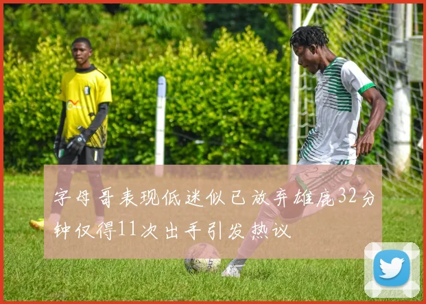 字母哥表现低迷似已放弃雄鹿32分钟仅得11次出手引发热议