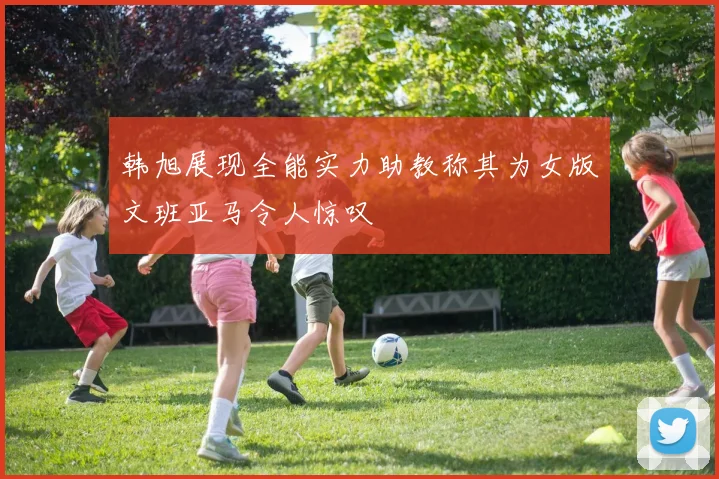 韩旭展现全能实力助教称其为女版文班亚马令人惊叹