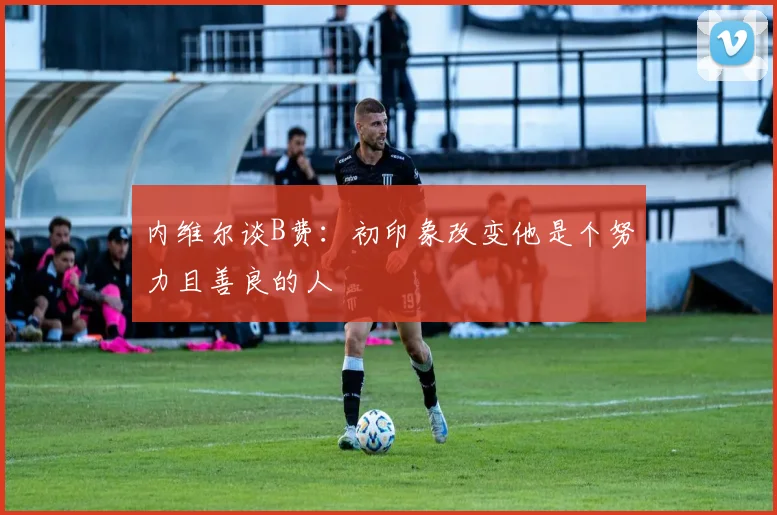 内维尔谈B费：初印象改变他是个努力且善良的人