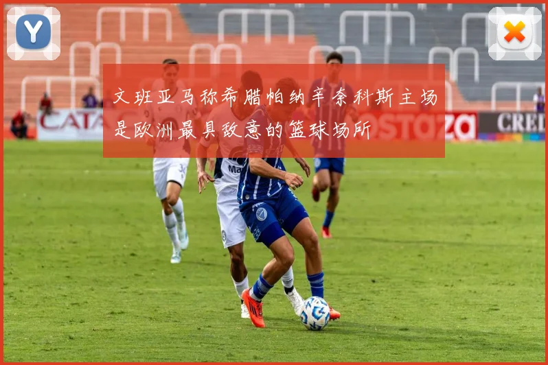 文班亚马称希腊帕纳辛奈科斯主场是欧洲最具敌意的篮球场所