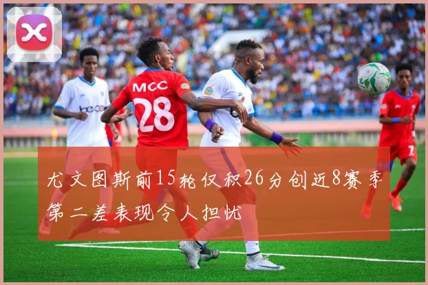 尤文图斯前15轮仅积26分创近8赛季第二差表现令人担忧