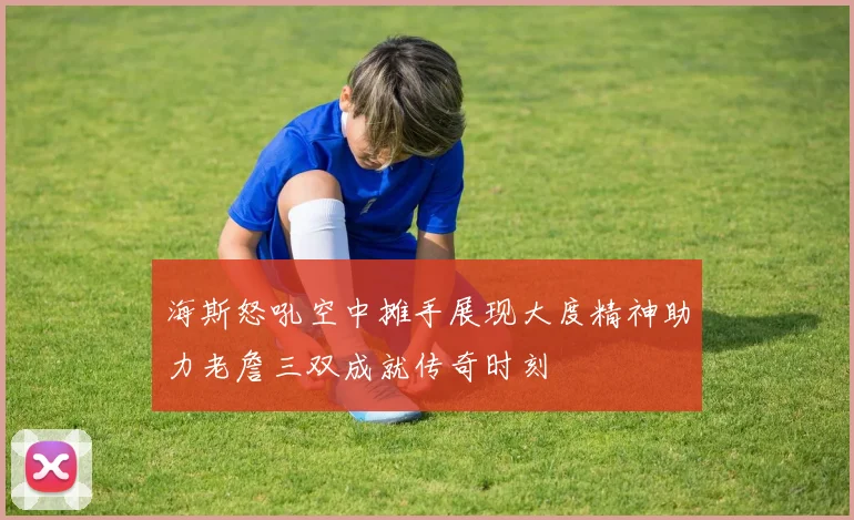海斯怒吼空中摊手展现大度精神助力老詹三双成就传奇时刻
