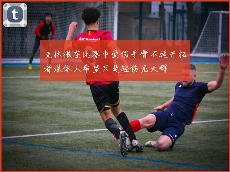 克林根在比赛中受伤手臂不适开拓者媒体人希望只是轻伤无大碍