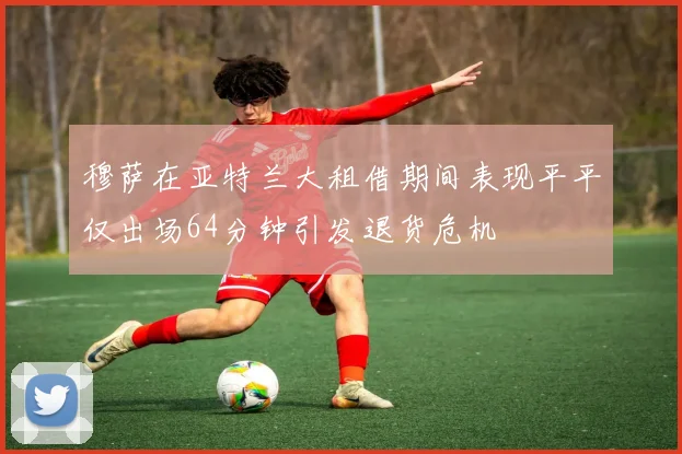 穆萨在亚特兰大租借期间表现平平仅出场64分钟引发退货危机