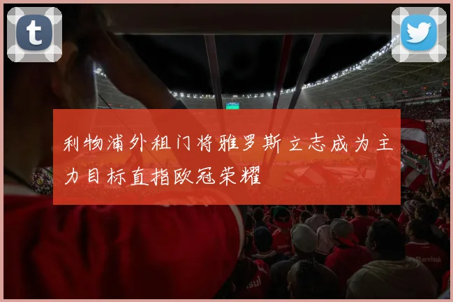 利物浦外租门将雅罗斯立志成为主力目标直指欧冠荣耀