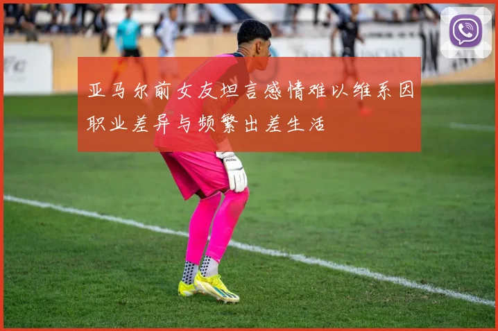 亚马尔前女友坦言感情难以维系因职业差异与频繁出差生活
