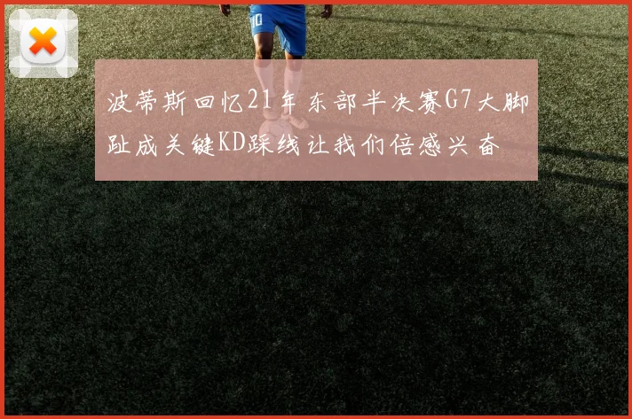 波蒂斯回忆21年东部半决赛G7大脚趾成关键KD踩线让我们倍感兴奋