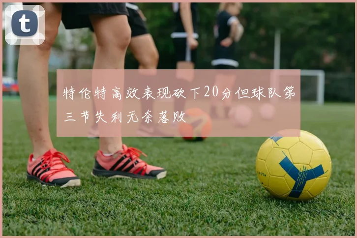 特伦特高效表现砍下20分但球队第三节失利无奈落败