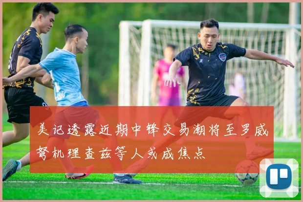 美记透露近期中锋交易潮将至罗威弩机理查兹等人或成焦点