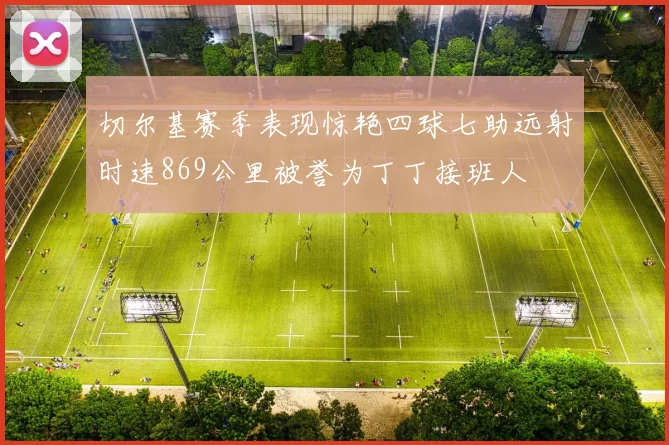 切尔基赛季表现惊艳四球七助远射时速869公里被誉为丁丁接班人