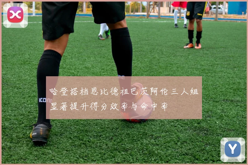 哈登搭档恩比德祖巴茨阿伦三人组显著提升得分效率与命中率