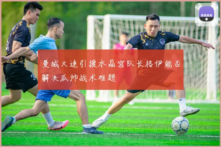 曼城火速引援水晶宫队长格伊能否解决瓜帅战术难题