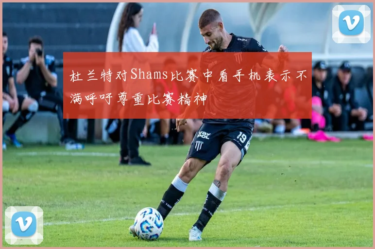 杜兰特对Shams比赛中看手机表示不满呼吁尊重比赛精神