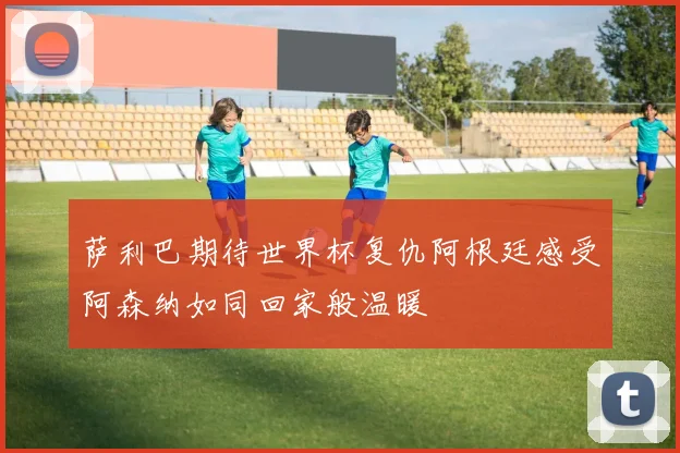 萨利巴期待世界杯复仇阿根廷感受阿森纳如同回家般温暖