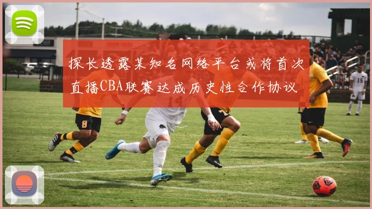 探长透露某知名网络平台或将首次直播CBA联赛达成历史性合作协议