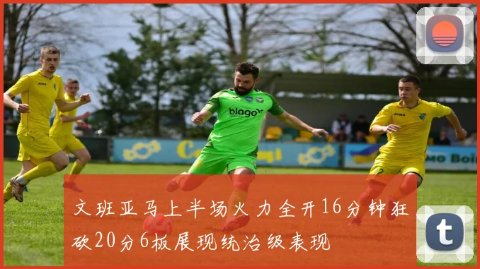 文班亚马上半场火力全开16分钟狂砍20分6板展现统治级表现
