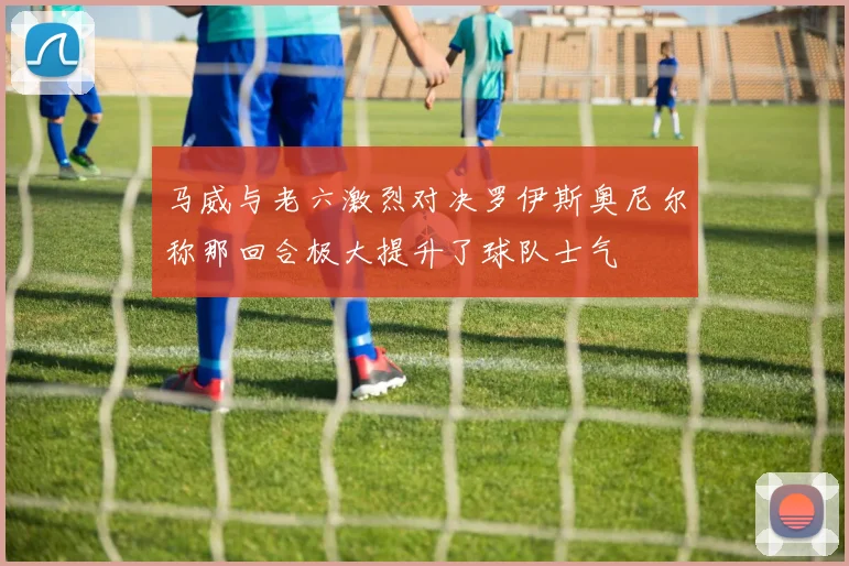 马威与老六激烈对决罗伊斯奥尼尔称那回合极大提升了球队士气