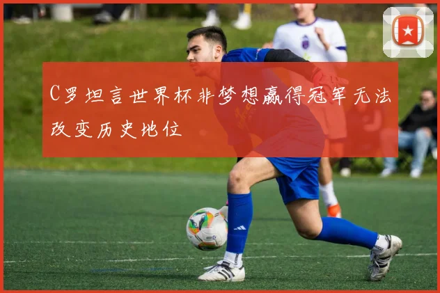 C罗坦言世界杯非梦想赢得冠军无法改变历史地位