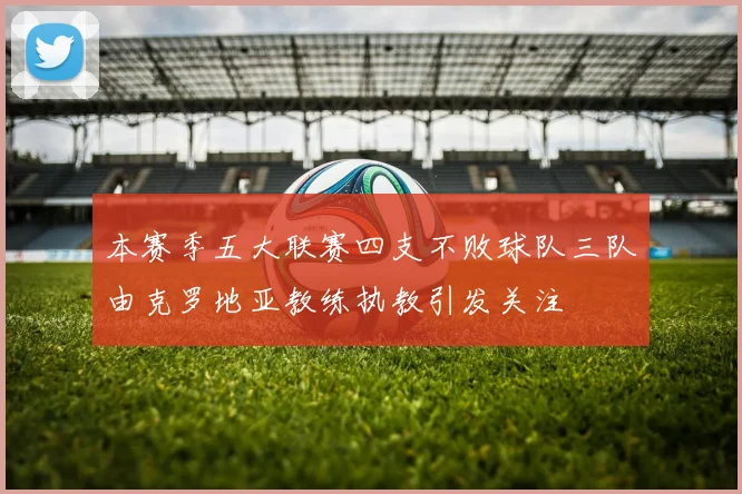 本赛季五大联赛四支不败球队三队由克罗地亚教练执教引发关注