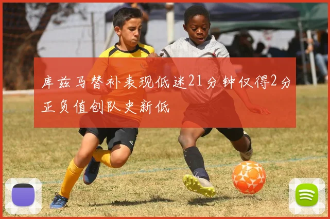 库兹马替补表现低迷21分钟仅得2分正负值创队史新低
