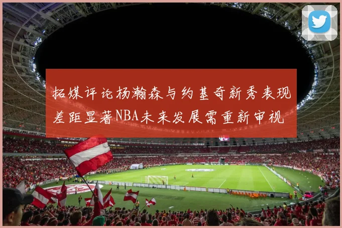 拓媒评论杨瀚森与约基奇新秀表现差距显著NBA未来发展需重新审视