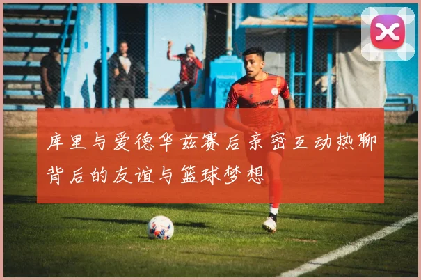 库里与爱德华兹赛后亲密互动热聊背后的友谊与篮球梦想