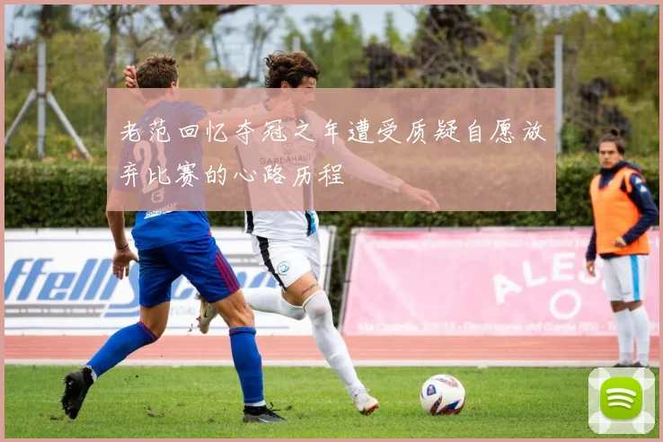 老范回忆夺冠之年遭受质疑自愿放弃比赛的心路历程