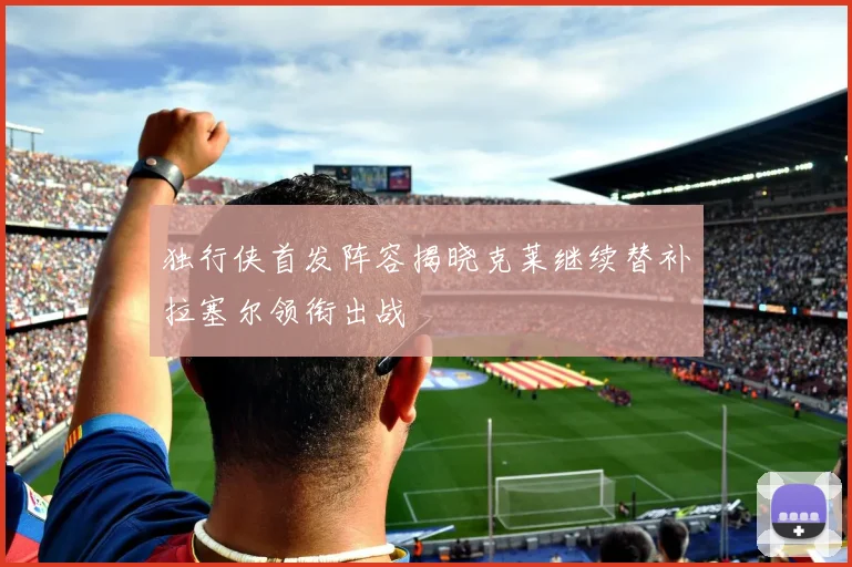 独行侠首发阵容揭晓克莱继续替补拉塞尔领衔出战