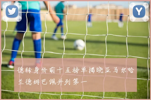 德转身价前十五榜单揭晓亚马尔哈兰德姆巴佩并列第一