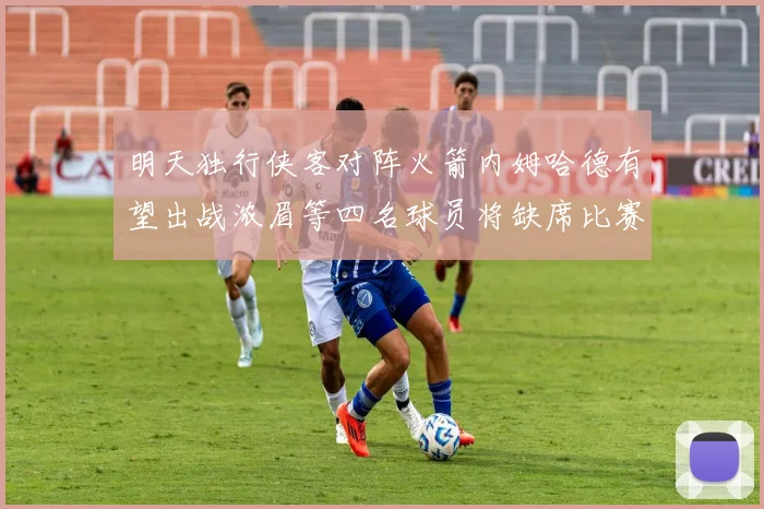 明天独行侠客对阵火箭内姆哈德有望出战浓眉等四名球员将缺席比赛